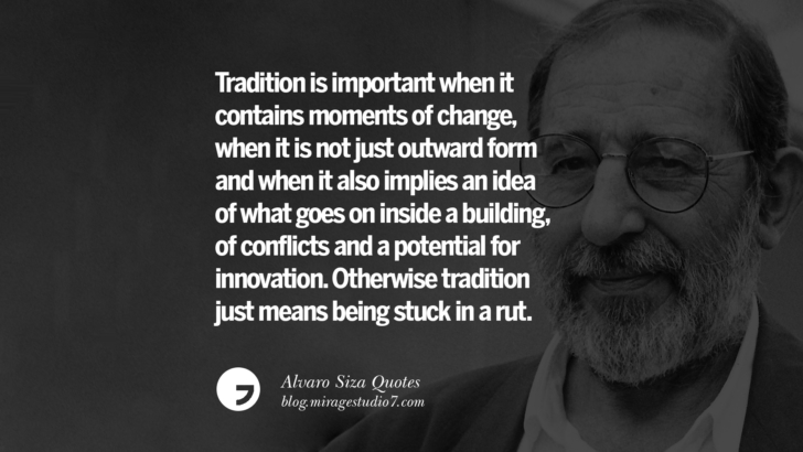 Tradition is important when it contains moments of change, when it is not just outward form and when it also implies an idea of what goes on inside a building, of conflicts and a potential for innovation. Otherwise tradition just means being stuck in a rut. Alvaro Siza Quotes On Light, Tradition, And Simplicity