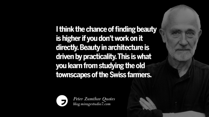 I think the chance of finding beauty is higher if you don't work on it directly. Beauty in architecture is driven by practicality. This is what you learn from studying the old townscapes of the Swiss farmers. Peter Zumthor Quotes On Space, Nature, Sound, Environment And Silences