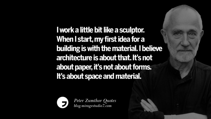 I work a little bit like a sculptor. When I start, my first idea for a building is with the material. I believe architecture is about that. It's not about paper, it's not about forms. It's about space and material. Peter Zumthor Quotes On Space, Nature, Sound, Environment And Silences