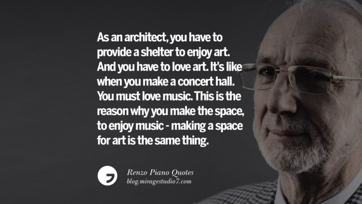 As an architect, you have to provide a shelter to enjoy art. And you have to love art. It's like when you make a concert hall. You must love music. This is the reason why you make the space, to enjoy music - making a space for art is the same thing. Renzo Piano Quotes On Changes And The Art of Making Buildings